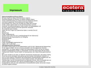 Datenschutzerklärung (Privacy Policy)
Mit Ihrem Zugriff auf unsere Web-Site werden mögliche
Identifizierungsdaten (IP-Adresse) und weitere Angaben (Datum,
Uhrzeit, betrachtete Seite) auf unserem Server für statistische Zwecke
automatisch gespeichert. Die Auswertung der Daten erfolgt in
anonymisierter Form. Wenn Sie uns Daten per E-Mail oder Formular
senden, werden jegliche Daten nur für die Korrespondenz mit Ihnen
verwendet. Ihre personenbezogenen Daten werden nicht weitergegeben und
für keine anderen Zwecke als die oben genannten verwendet.
Wir verwenden keine Cookies.
Sollten Sie noch Fragen zum Datenschutz haben, so wenden Sie sich
bitte an:
Manfred Raid
E-Mail: info@ecetera.de
Darüber hinaus steht Ihnen der Landesbeauftragte für den Datenschutz
Niedersachsen als Ansprechpartner zur Verfügung:
Burckhard Nedden
Brühlstraße 9
30169 Hannover
E-Mail: poststelle@lfd.niedersachsen.de
Telefon: (05 11) 120 45 00
Haftungsausschluss (Disclaimer)
Die ecetera Trading GmbH ist als Inhaltsanbieterin nach § 6 Abs.1 Mediendienste-Staatsvertrag
für die "eigenen Inhalte", die sie zur Nutzung bereithält, nach den allgemeinen Gesetzen
verantwortlich. Von diesen eigenen Inhalten sind Querverweise ("Links") auf die von anderen
Anbietern bereitgehaltenen Inhalte zu unterscheiden. Durch den Querverweis hält die ecetera
Trading GmbH insofern "fremde Inhalte" zur Nutzung bereit, die in dieser Weise gekennzeichnet
sind.
Bei "Links" handelt es sich stets um "lebende" (dynamische) Verweisungen. Die ecetera Trading
GmbH hat bei der erstmaligen Verknüpfung zwar den fremden Inhalt daraufhin überprüft, ob
durch ihn eine mögliche zivilrechtliche oder strafrechtliche Verantwortlichkeit ausgelöst wird. Sie
überprüft aber die Inhalte, auf die sie in ihrem Angebot verweist, nicht ständig auf
Veränderungen, die eine Verantwortlichkeit neu begründen könnten. Wenn sie feststellt oder von
anderen darauf hingewiesen wird, dass ein konkretes Angebot, zu dem sie einen Link
bereitgestellt hat, eine zivil- oder strafrechtliche Verantwortlichkeit auslöst, wird sie den Verweis
auf dieses Angebot aufheben.
Impressum
© ecetera Trading GmbH, Buchholz
 