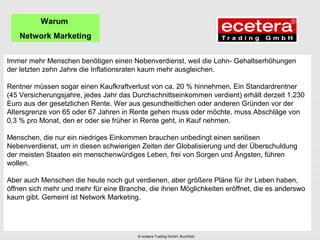 Immer mehr Menschen benötigen einen Nebenverdienst, weil die Lohn- Gehaltserhöhungen
der letzten zehn Jahre die Inflationsraten kaum mehr ausgleichen.
Rentner müssen sogar einen Kaufkraftverlust von ca. 20 % hinnehmen. Ein Standardrentner
(45 Versicherungsjahre, jedes Jahr das Durchschnittseinkommen verdient) erhält derzeit 1.230
Euro aus der gesetzlichen Rente. Wer aus gesundheitlichen oder anderen Gründen vor der
Altersgrenze von 65 oder 67 Jahren in Rente gehen muss oder möchte, muss Abschläge von
0,3 % pro Monat, den er oder sie früher in Rente geht, in Kauf nehmen.
Menschen, die nur ein niedriges Einkommen brauchen unbedingt einen seriösen
Nebenverdienst, um in diesen schwierigen Zeiten der Globalisierung und der Überschuldung
der meisten Staaten ein menschenwürdiges Leben, frei von Sorgen und Ängsten, führen
wollen.
Aber auch Menschen die heute noch gut verdienen, aber größere Pläne für ihr Leben haben,
öffnen sich mehr und mehr für eine Branche, die ihnen Möglichkeiten eröffnet, die es anderswo
kaum gibt. Gemeint ist Network Marketing.
Warum
Network Marketing
© ecetera Trading GmbH, Buchholz
 