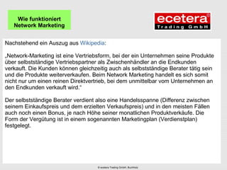 Nachstehend ein Auszug aus Wikipedia:
„Network-Marketing ist eine Vertriebsform, bei der ein Unternehmen seine Produkte
über selbstständige Vertriebspartner als Zwischenhändler an die Endkunden
verkauft. Die Kunden können gleichzeitig auch als selbstständige Berater tätig sein
und die Produkte weiterverkaufen. Beim Network Marketing handelt es sich somit
nicht nur um einen reinen Direktvertrieb, bei dem unmittelbar vom Unternehmen an
den Endkunden verkauft wird.“
Der selbstständige Berater verdient also eine Handelsspanne (Differenz zwischen
seinem Einkaufspreis und dem erzielten Verkaufspreis) und in den meisten Fällen
auch noch einen Bonus, je nach Höhe seiner monatlichen Produktverkäufe. Die
Form der Vergütung ist in einem sogenannten Marketingplan (Verdienstplan)
festgelegt.
Wie funktioniert
Network Marketing
© ecetera Trading GmbH, Buchholz
 