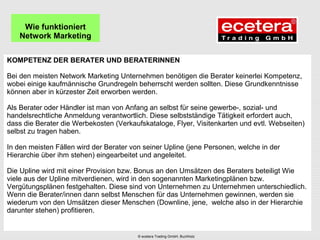 KOMPETENZ DER BERATER UND BERATERINNEN
Bei den meisten Network Marketing Unternehmen benötigen die Berater keinerlei Kompetenz,
wobei einige kaufmännische Grundregeln beherrscht werden sollten. Diese Grundkenntnisse
können aber in kürzester Zeit erworben werden.
Als Berater oder Händler ist man von Anfang an selbst für seine gewerbe-, sozial- und
handelsrechtliche Anmeldung verantwortlich. Diese selbstständige Tätigkeit erfordert auch,
dass die Berater die Werbekosten (Verkaufskataloge, Flyer, Visitenkarten und evtl. Webseiten)
selbst zu tragen haben.
In den meisten Fällen wird der Berater von seiner Upline (jene Personen, welche in der
Hierarchie über ihm stehen) eingearbeitet und angeleitet.
Die Upline wird mit einer Provision bzw. Bonus an den Umsätzen des Beraters beteiligt Wie
viele aus der Upline mitverdienen, wird in den sogenannten Marketingplänen bzw.
Vergütungsplänen festgehalten. Diese sind von Unternehmen zu Unternehmen unterschiedlich.
Wenn die Berater/innen dann selbst Menschen für das Unternehmen gewinnen, werden sie
wiederum von den Umsätzen dieser Menschen (Downline, jene, welche also in der Hierarchie
darunter stehen) profitieren.
Wie funktioniert
Network Marketing
© ecetera Trading GmbH, Buchholz
 