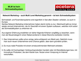 Network Marketing – auch Multi Level Marketing genannt – ist kein Schneeballsystem
Schneeball- und Pyramidensysteme sind eigentlich in fast allen Staaten verboten, so auch in
Europa.
Seriöse Network Marketing Unternehmen haben damit nichts zu tun. Gleichwohl gibt es immer
wieder einmal Unternehmen, die ihr Geschäft mit einem System aufbauen, welches nicht sofort
als Schneeballsystem zu erkennen ist.
Aus eigener Erfahrung empfehlen wir daher folgende Kriterien sorgfältig zu beachten, wenn
man als Neueinsteiger/in einen Nebenverdienst in dieser Branche erarbeiten möchte:
1. Das Unternehmen sollte schon einige Jahre erfolgreich am Markt sein. Natürlich muss
man auch neuen Unternehmen eine Chance geben, aber dann gründlich prüfen.
2. Es muss reale Produkte mit einem ernstzunehmenden Mehrwert anbieten.
3. Es sollte mit hochwertigen Verbrauchsprodukten handeln oder mit Dienstleistungen bzw. mit
innovativen Produkten, die dem Käufer bzw. Nutzer einen Vorsprung im Internet
verschaffen.
MLM ist kein
Schneeballsystem
© ecetera Trading GmbH, Buchholz
 