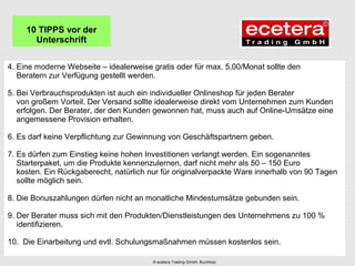 4. Eine moderne Webseite – idealerweise gratis oder für max. 5,00/Monat sollte den
Beratern zur Verfügung gestellt werden.
5. Bei Verbrauchsprodukten ist auch ein individueller Onlineshop für jeden Berater
von großem Vorteil. Der Versand sollte idealerweise direkt vom Unternehmen zum Kunden
erfolgen. Der Berater, der den Kunden gewonnen hat, muss auch auf Online-Umsätze eine
angemessene Provision erhalten.
6. Es darf keine Verpflichtung zur Gewinnung von Geschäftspartnern geben.
7. Es dürfen zum Einstieg keine hohen Investitionen verlangt werden. Ein sogenanntes
Starterpaket, um die Produkte kennenzulernen, darf nicht mehr als 50 – 150 Euro
kosten. Ein Rückgaberecht, natürlich nur für originalverpackte Ware innerhalb von 90 Tagen
sollte möglich sein.
8. Die Bonuszahlungen dürfen nicht an monatliche Mindestumsätze gebunden sein.
9. Der Berater muss sich mit den Produkten/Dienstleistungen des Unternehmens zu 100 %
identifizieren.
10. Die Einarbeitung und evtl. Schulungsmaßnahmen müssen kostenlos sein.
10 TIPPS vor der
Unterschrift
© ecetera Trading GmbH, Buchholz
 