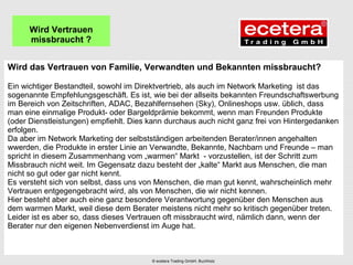 Wird das Vertrauen von Familie, Verwandten und Bekannten missbraucht?
Ein wichtiger Bestandteil, sowohl im Direktvertrieb, als auch im Network Marketing ist das
sogenannte Empfehlungsgeschäft. Es ist, wie bei der allseits bekannten Freundschaftswerbung
im Bereich von Zeitschriften, ADAC, Bezahlfernsehen (Sky), Onlineshops usw. üblich, dass
man eine einmalige Produkt- oder Bargeldprämie bekommt, wenn man Freunden Produkte
(oder Dienstleistungen) empfiehlt. Dies kann durchaus auch nicht ganz frei von Hintergedanken
erfolgen.
Da aber im Network Marketing der selbstständigen arbeitenden Berater/innen angehalten
wwerden, die Produkte in erster Linie an Verwandte, Bekannte, Nachbarn und Freunde – man
spricht in diesem Zusammenhang vom „warmen“ Markt - vorzustellen, ist der Schritt zum
Missbrauch nicht weit. Im Gegensatz dazu besteht der „kalte“ Markt aus Menschen, die man
nicht so gut oder gar nicht kennt.
Es versteht sich von selbst, dass uns von Menschen, die man gut kennt, wahrscheinlich mehr
Vertrauen entgegengebracht wird, als von Menschen, die wir nicht kennen.
Hier besteht aber auch eine ganz besondere Verantwortung gegenüber den Menschen aus
dem warmen Markt, weil diese dem Berater meistens nicht mehr so kritisch gegenüber treten.
Leider ist es aber so, dass dieses Vertrauen oft missbraucht wird, nämlich dann, wenn der
Berater nur den eigenen Nebenverdienst im Auge hat.
Wird Vertrauen
missbraucht ?
© ecetera Trading GmbH, Buchholz
 