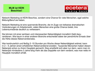 Network Marketing ist KEIN Beschiss, sondern eine Chance für viele Menschen, egal welche
Bildung/Beruf sie haben.
Network Marketing ist eine spannende Branche, die im Zuge von teilweise dramatischen
Veränderungen im Arbeitsmarkt, vielen Menschen eine große Chance bietet, ihre
Lebensumstände deutlich zu verbessern.
Sie können mit einer seriösen und interessanten Nebentätigkeit monatlich Geld dazu
verdienen. Wie kaum in einer anderen Branche entscheidet dabei der persönliche Einsatz über
die Höhe dieses Nebenverdienstes.
Wer kontinuierlich und fleißig 5 -10 Stunden pro Woche dieser Nebentätigkeit widmet, kann
in 2 – 5 Jahren einen erheblichen Nebenverdienst erzielen. Tausende Menschen haben diesen
Nebenjob schon zu ihrem Hauptjob gemacht. Dies empfiehlt sich aber nur dann, wenn man im
Nebenjob mindestens 3 Jahre lang mehr als das Doppelte von dem verdient, was man netto im
Hauptjob monatlich erhält.
MLM ist KEIN
Beschiss!
© ecetera Trading GmbH, Buchholz
 
