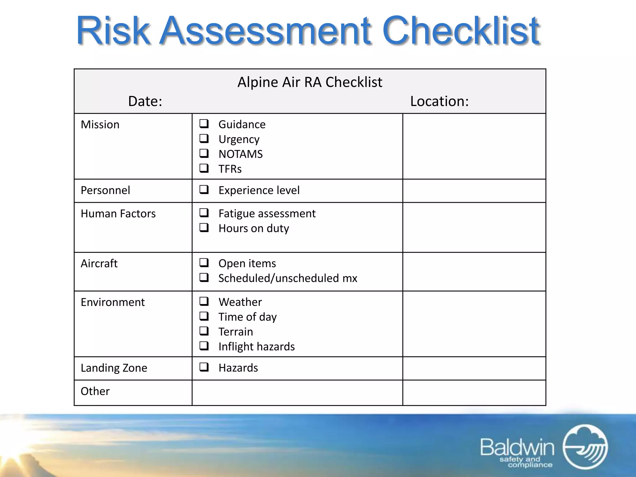 Risk Assessment Checklist
                          Alpine Air RA Checklist
           Date:                                    Location:
Mission               Guidance
                      Urgency
                      NOTAMS
                      TFRs
Personnel           Experience level
Human Factors       Fatigue assessment
                    Hours on duty

Aircraft            Open items
                    Scheduled/unscheduled mx
Environment           Weather
                      Time of day
                      Terrain
                      Inflight hazards
Landing Zone        Hazards
Other
 