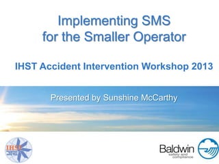 Implementing SMS
     for the Smaller Operator

IHST Accident Intervention Workshop 2013


       Presented by Sunshine McCarthy
 