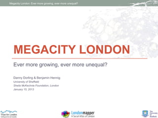 Megacity London: Ever more growing, ever more unequal?




   MEGACITY LONDON
   Ever more growing, ever more unequal?

   Danny Dorling & Benjamin Hennig
   University of Sheffield
   Sheila McKechnie Foundation, London
   January 15, 2013
 