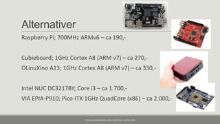 Alternativer
Raspberry Pi; 700MHz ARMv6 – ca 190,-


Cubieboard; 1GHz Cortex A8 (ARM v7) – ca 270,-
OLinuXino A13; 1GHz Cortex A8 (ARM v7) – ca 330,-


Intel NUC DC3217BY; Core i3 – ca 1.700,-
VIA EPIA-P910; Pico-ITX 1GHz QuadCore (x86) – ca 2.000,-


                        KJETIL.KLAUSSEN@GMAIL.COM | @KJETILKL | KJETILK.COM
 