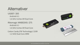 Alternativer
UG007: $65
◦ Android 4.1
◦ 1.6 GHz Cortex-A9 Dual-Core
Rikomagic MK802IIIS: $75
◦ Android 4.1
◦ 1.6 GHz Cortex-A9 Dual-Core
Cotton Candy (FXI Technology): $199
 ◦ 1.2 GHZ Dual-Core ARM



                           KJETIL.KLAUSSEN@GMAIL.COM | @KJETILKL | KJETILK.COM
 