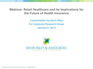 Webinar: Retail Healthcare and its Implications for
                          the Future of Health Insurance

                                                             a presentation by Kevin Riley
                                                            for Corporate Research Group
                                                                   January 8, 2013




This content is property of Kevin Riley & Associates – All Rights Reserved.
 