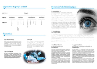 Organisation du groupe en 2013

DE LA STRATÉGIE AU PILOTAGE DE L’EXÉCUTION

Mindeex

APPRENANTE

ASPresso

Qeex

Novaxel

Alixence

COLLABORATIVE

VDoc Software

Axemble
Suisse

Lynkoa

INNOVANTE

Axemble

VISIONNAIRE

Strategeex

Filiales

« Visionnaire »

Visiativ

Holding

DAS

Domaines d’activités stratégiques

« Innovante »

DE LA CAO AU BTOB

Nos métiers
DISTRIBUTION

EDITION

Métier historique du groupe, la distribution de logiciel CAO et PLM (principalement Dassault Systèmes
SolidWorks) se traduit aujourd’hui par de nombreuses récompenses (prix du meilleur distributeur
SolidWorks au niveau Européen ou mondial depuis
une dizaine d’année).

Fort de plus de 10 ans d’investissements en R&D
autour de l’activité VDoc, le métier d’éditeur permet aujourd’hui au groupe de proposer au marché
un générateur d’applications collaboratives orientés
métier, qui tirent partie des tendances émergentes :
cloud computing, technologies Web 2.0, collaboration instantanée…

INTEGRATION
Au cœur de la réussite des projets clients, l’accompagnement du groupe s’exprime à travers une
gamme de services étendue en matière de conseil,
assistance à maitrise d’ouvrage, accompagnement
méthodologique, développements spécifiques…

L’un des défis majeurs auquel l’entreprise doit faire face est de savoir comment surmonter le fossé entre sa stratégie et sa mise en exécution.
La plupart des dirigeants s’appuient sur des outils qui ne sont pas intégrés
avec d’autres applications, ce qui rend complexe l’extraction des données
opérationnelles provenant du système d’information. La création de silos
d’information qui en découle, entraine l’inefficacité des processus, et une
mauvaise visibilité qui rend difficile l’adaptation aux changements métiers.
Les organisations ont donc tout intérêt à avoir une approche intégrée
de la gestion de leur performance. Cette approche consiste à concevoir,
réaliser et mettre en œuvre le système de pilotage de la performance de
l’entreprise, depuis l’expression de la stratégie jusqu’à la mise en œuvre
de la Business Intelligence, en passant par le sélection des indicateurs de
performance, la composition des tableaux de bord, le choix des outils et
l’implantation et le déploiement de la solution.

La croissance d’une entreprise industrielle passe obligatoirement par sa capacité à innover. L’innovation Produits combinée à
la réduction du « Time To Market » sont deux rouages de cette innovation globale. Nos clients sont des professionnels de leurs
domaines et non du système d’informations. Visiativ veut être le partenaire d’excellence capable de les accompagner dans la
mise en œuvre de leur plateforme logicielle d’innovation produits durables et entend démontrer cette capacité par la force de ses
expériences clients réussies.
Pour l’ensemble des acteurs, il faut désormais dépasser la seule CAO en élargissant l’offre produits vers une dimension plus stratégique pour le client : l’innovation produits.

« Collaborative »

« Apprenante »

Documents, processus métiers, et portails collaboratifs :
toute la connaissance d’une entreprise, tout son savoir et
toute sa valeur sont dans les documents.
La quantité d’informations qui transite par les documents
double tous les cinq ans. Pour accroître son efficacité,
l’entreprise doit établir des lieux d’échange d’informations et de partage de connaissances entre les différents
services, ses collaborateurs mobiles, ses partenaires, ses
fournisseurs et ses clients.
Le groupe Visiativ accompagne ses clients à devenir des
entreprises 2.0. La dynamique collective est au cœur de
l’entreprise innovante, apprenante : rendre l’information
la plus accessible possible afin de faciliter la collaboration, l’innovation et l’optimisation des processus internes
comme externes.

Le capital humain et la formation sont au cœur des entreprises.
Aujourd’hui, les acteurs de la formation ne se limitent plus aux directions des ressources humaines ou aux services formation, mais
s’étendent aux directions informatiques, fonctionnelles et opérationnelles, et ceci dans des entreprises de toutes tailles.
La gestion des plans de formations devient de plus en plus chronophage et complexe. Les plans doivent intégrer les nouveaux outils
collaboratifs de l’entreprise tout en respectant la personnalisation
et la disponibilité des parcours.
L’entreprise doit envisager de nouveaux environnements de diffusion. Cela passe par des dispositifs innovants, depuis l’auto-formation, les centres de ressources, en passant par les classes virtuelles
jusqu’au déploiement de parcours e-Learning sur mesure et de plateformes collaboratives de Learning Management System (LMS).

LA GESTION DE CONTENU
D’ENTREPRISE

L’EXPÉRIENCE UTILISATEUR AU COEUR DE LA
CONNAISSANCE

 