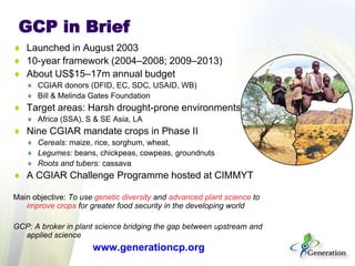 GCP in Brief
Launched in August 2003
10-year framework (2004–2008; 2009–2013)
About US$15–17m annual budget
CGIAR donors (...