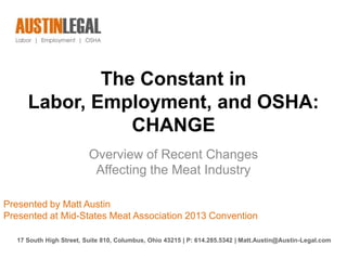 The Constant in
     Labor, Employment, and OSHA:
                CHANGE
                         Overview of Recent Changes
                          Affecting the Meat Industry

Presented by Matt Austin
Presented at Mid-States Meat Association 2013 Convention

  17 South High Street, Suite 810, Columbus, Ohio 43215 | P: 614.285.5342 | Matt.Austin@Austin-Legal.com
 