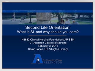 Second Life Orientation:
What is SL and why should you care?
  N3632 Clinical Nursing Foundations AP-BSN
       UT Arlington College of Nursing
               February 3, 2013
      Sarah Jones, UT Arlington Library
 