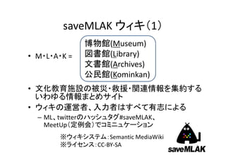 saveMLAK ウィキ（1）
• 文化教育施設の被災・救援・関連情報を集約す
  るいわゆる情報まとめサイト
                     博物館(Museum)
                     図書館(Library)
• M・L・A・K は頭文字 =     文書館(Archives)
                     公民館(Kominkan)
• ウィキの運営者、入力者はすべて有志による
 – ML、twitterのハッシュタグ#saveMLAK、
   MeetUp（定例会）でコミニュケーション
      ※ウィキシステム：Semantic MediaWiki
      ※ライセンス：CC‐BY‐SA                2
 