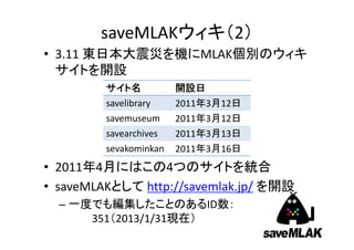 saveMLAKウィキ（2）
• 3.11 東日本大震災を機にMLAK個別のウィキ
  サイトを開設
         サイト名           開設日
         savelibrary    2011年3月12日
         savemuseum     2011年3月12日
         savearchives   2011年3月13日
         sevekominkan   2011年3月16日
• 2011年4月にはこの4つのサイトを統合
• saveMLAKとして http://savemlak.jp/ を開設
  – 一度でも編集したことのあるID数：
      351（2013/1/31現在）
                                        3
 