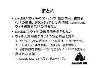 まとめ
• saveMLAKウィキのコンテンツ：施設情報、被災者
  むけの情報、ボランティアむけの情報、saveMLAK
  ウィキ編集者むけの情報など
• saveMLAK ウィキ の編集者を増やしたい
• ウィキ入力が進まない3つの恐怖症と対策
 1. ウィキシステム恐怖症・・・人に聞け、中身だけやれ
 2. （記述）ルール恐怖症・・・緩いルール1つのみ
 3. 共同編集恐怖症・・・だれも怒らない、いつでも直せる
• 具体的な対策：
 – Twitter、ML、ウィキ祭り、チュートリアル
                              31
 