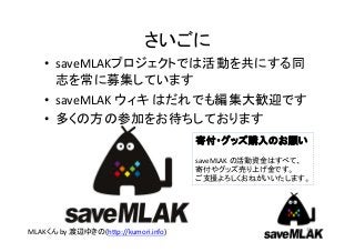 さいごに
   • saveMLAKプロジェクトでは活動を共にする同
     志を常に募集しています
   • saveMLAK ウィキ はだれでも編集大歓迎です
   • 多くの方の参加をお待ちしております
                                      寄付・グッズ購入のお願い
                                      saveMLAK の活動資金はすべて、
                                      寄付やグッズ売り上げ金です。
                                      ご支援よろしくおねがいいたします。




                                                        32
MLAKくん by 渡辺ゆきの(http://kumori.info)
 