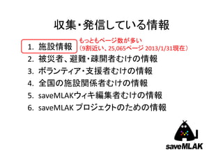収集・発信している情報
           もっともページ数が多い
1.   施設情報  （9割近い、25,065ページ 2013/1/31現在）
2.   被災者、避難・疎開者むけの情報
3.   ボランティア・支援者むけの情報
4.   全国の施設関係者むけの情報
5.   saveMLAKウィキ編集者むけの情報
6.   saveMLAK プロジェクトのための情報



                                          4
 