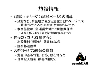 施設情報
• 1施設 = 1ページ（1施設ページ）の構成
 – 分館など、所在地が異なる施設ごとにページ作成
   • 被災状況のために「所在地」が重要であるため
 – 複合施設は、各運営主体ごとに複数作成
   • 運営主体によって必要な情報が異なるため
• 付与カテゴリ（複数付与）
 – 施設種別（博物館、図書館など）
 – 所在都道府県
• 大きく分けて2種類の情報
 – 定型的基本情報: 名称、所在地など
 – 自由記入情報: 被害情報など
                             5
 