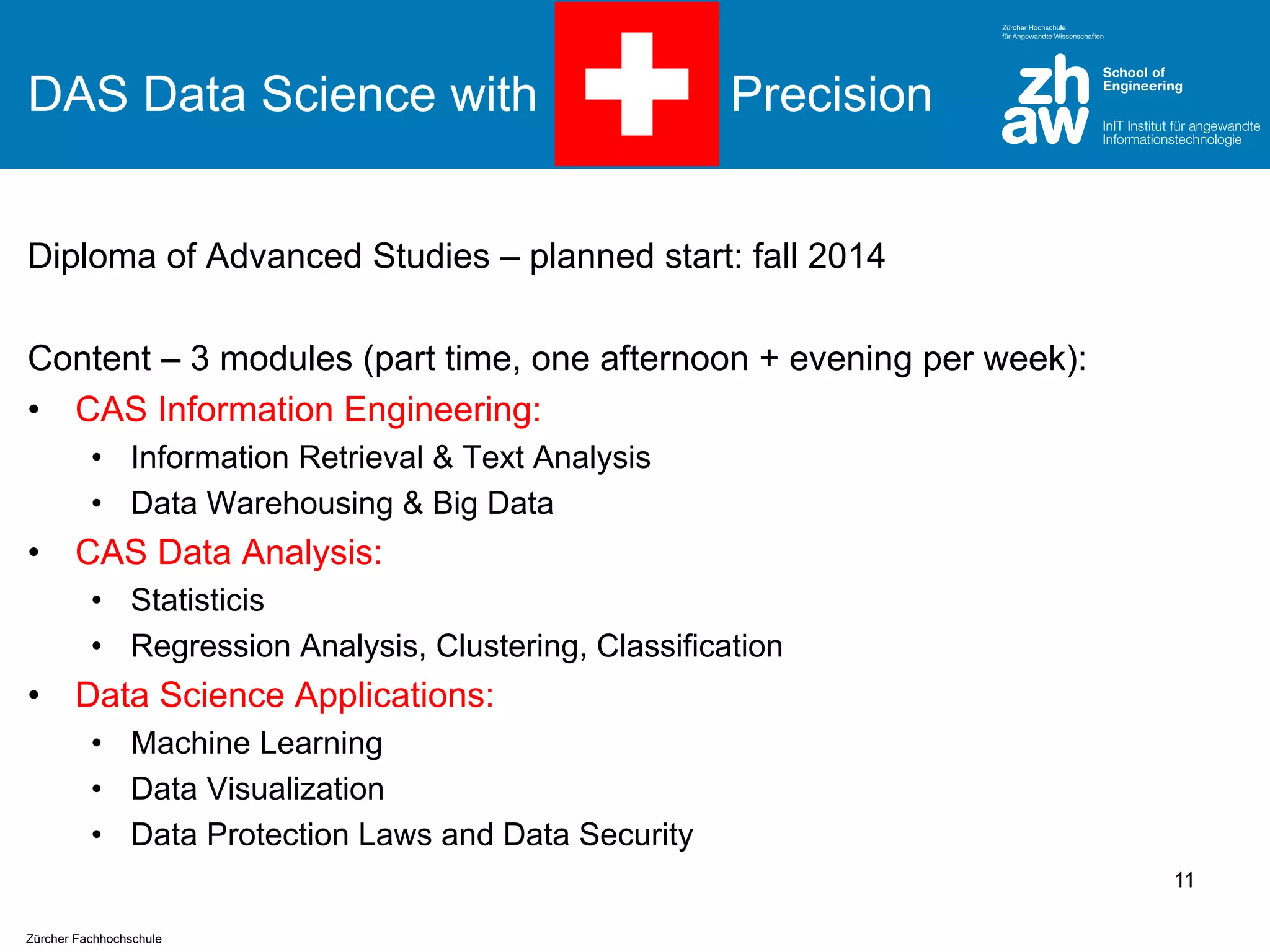 DAS Data Science with

Precision

Diploma of Advanced Studies – planned start: fall 2014
Content – 3 modules (part time, one afternoon + evening per week):
• CAS Information Engineering:
• Information Retrieval & Text Analysis
• Data Warehousing & Big Data

•

CAS Data Analysis:
• Statisticis
• Regression Analysis, Clustering, Classification

•

Data Science Applications:
• Machine Learning
• Data Visualization
• Data Protection Laws and Data Security
11

Zürcher Fachhochschule

 