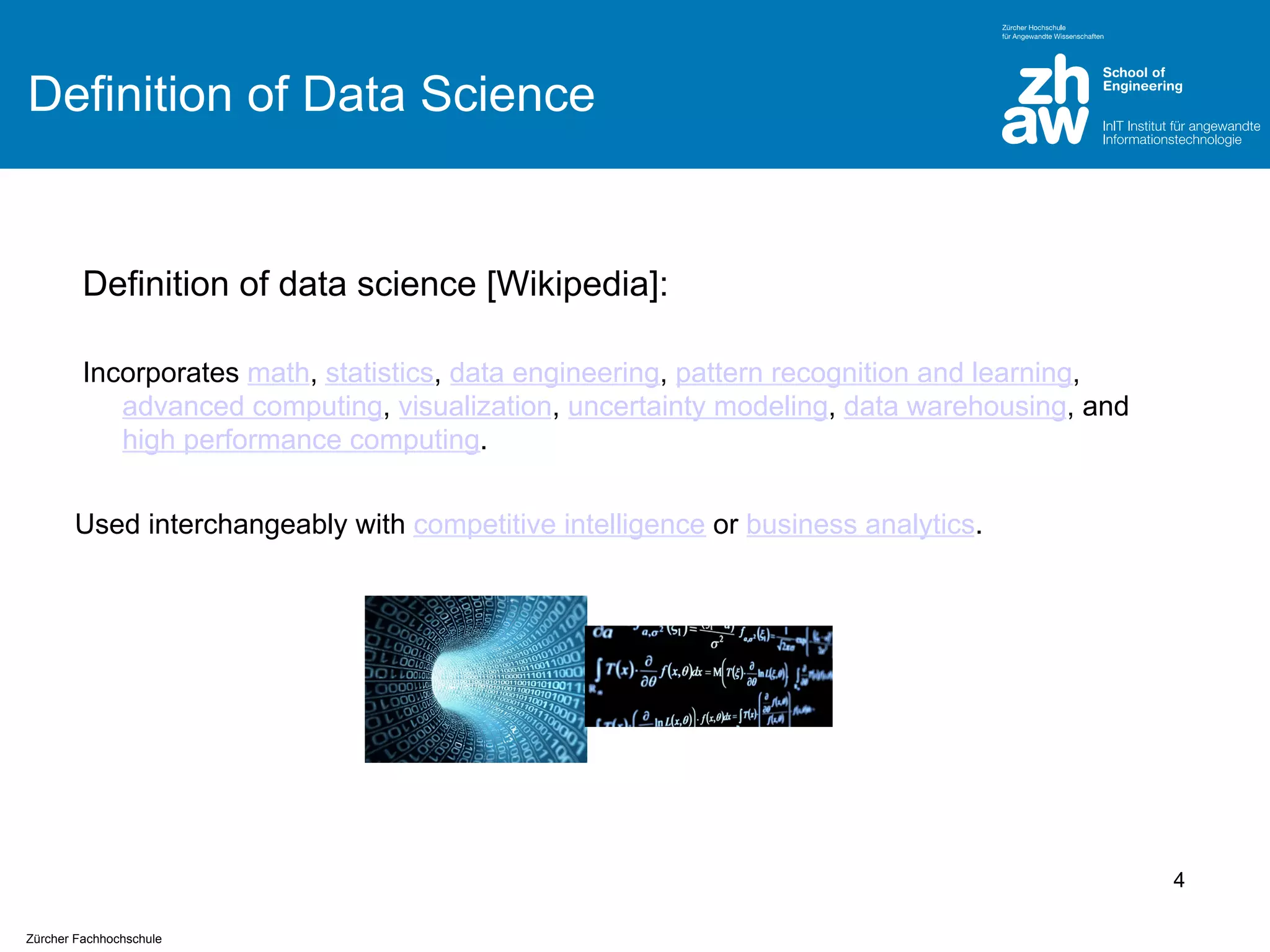 Definition of Data Science

Definition of data science [Wikipedia]:
Incorporates math, statistics, data engineering, pattern recognition and learning,
advanced computing, visualization, uncertainty modeling, data warehousing, and
high performance computing.
Used interchangeably with competitive intelligence or business analytics.

4
Zürcher Fachhochschule

 