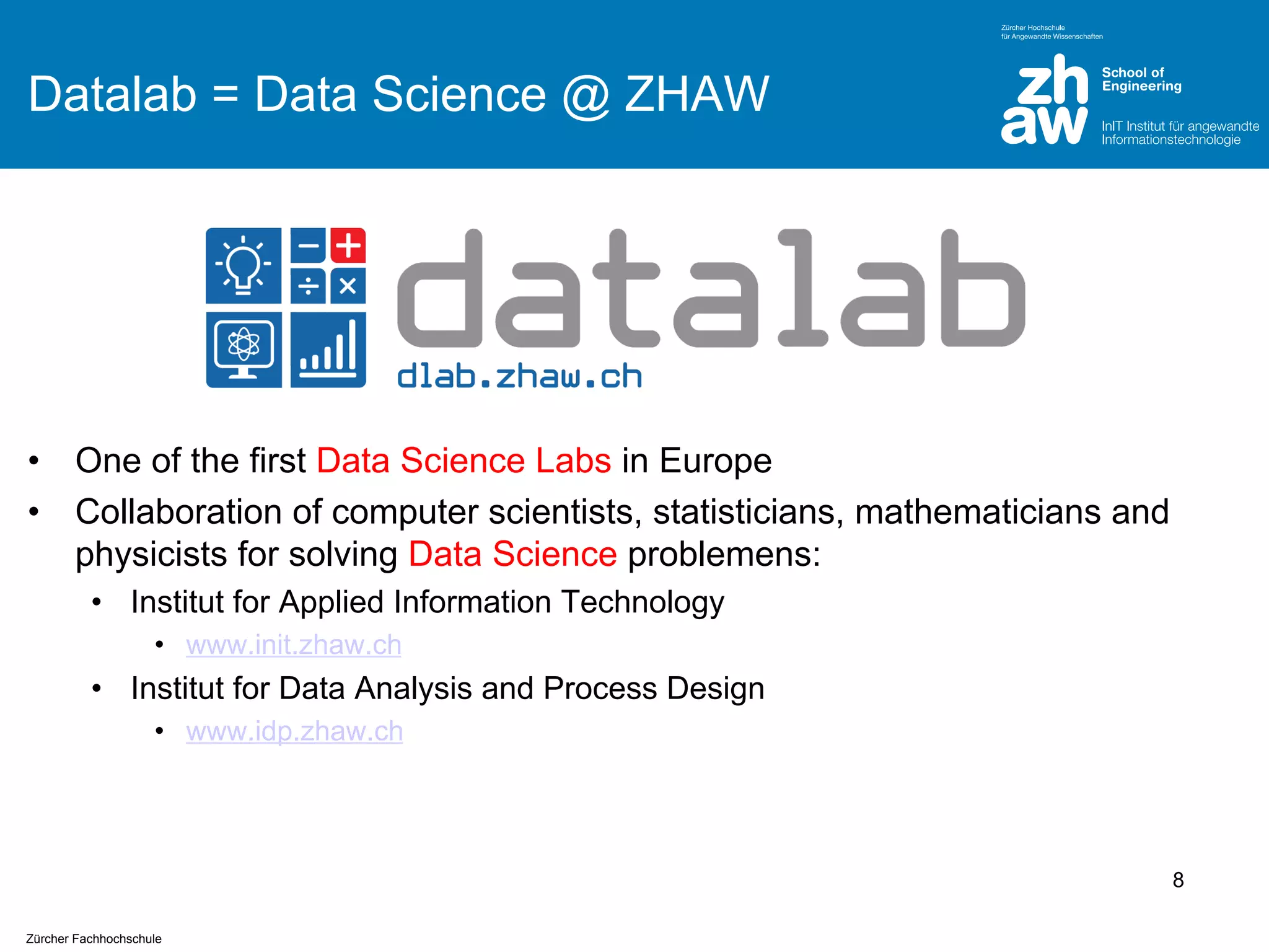 Datalab = Data Science @ ZHAW

•
•

One of the first Data Science Labs in Europe
Collaboration of computer scientists, statisticians, mathematicians and
physicists for solving Data Science problemens:
• Institut for Applied Information Technology
• www.init.zhaw.ch

• Institut for Data Analysis and Process Design
• www.idp.zhaw.ch

8
Zürcher Fachhochschule

 