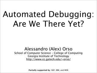 Automated Debugging:
Are We There Yet?
Alessandro (Alex) Orso

School of Computer Science – College of Computing
Georgia Institute of Technology
http://www.cc.gatech.edu/~orso/

Partially supported by: NSF, IBM, and MSR

 