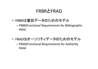 FRBRとFRAD
• FRBRは書誌データのためのモデル
 – FRBR(Functional Requirements for Bibliographic 
   data)


• FRADはオーソリティデータのためのモデル
 – FRAD(Functional Requirements for Authority 
   Data)
 