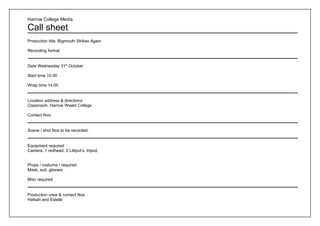 Harrow College Media

Call sheet
Production title: Bigmouth Strikes Again

Recording format


Date Wednesday 31st October

Start time 10.00

Wrap time 14.00


Location address & directions
Classroom, Harrow Weald College

Contact Nos:


Scene / shot Nos to be recorded.


Equipment required
Camera, 1 redhead, 2 Lilliput’s, tripod,


Props / costume / required
Mask, suit, glasses

Misc required


Production crew & contact Nos
Hafsah and Estelle
 