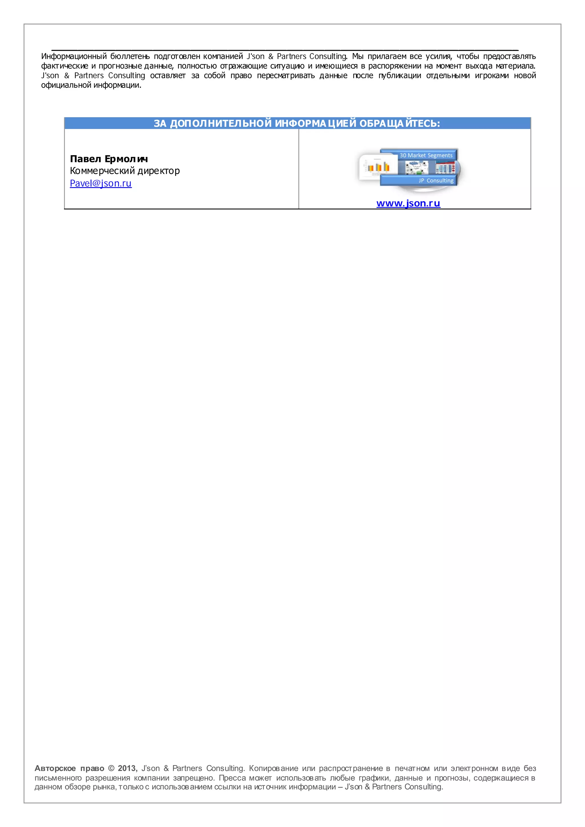 _______________________________________________________________________________________
 Информационный бюллетень подготовлен компанией J'son & Partners Consulting. Мы прилагаем все усилия, чтобы предоставлять
 фактические и прогнозные данные, полностью отражающие ситуацию и имеющиеся в распоряжении на момент выхода материала.
 J'son & Partners Consulting оставляет за собой право пересматривать данные после публикации отдельными игроками новой
 официальной информации.



                             ЗА ДОПОЛНИТЕЛЬНОЙ ИНФОРМА ЦИЕЙ ОБРАЩА ЙТЕСЬ:


        Павел Ермол ич
        Коммерческий директор
        Pavel@json.ru

                                                                                   www.json.r u




Авторское право © 2013, J’son & Partners Consulting. Копиров ание или распространение в печатном или электронном в иде без
письменного разрешения компании запрещено. Пресса может использов ать любые графики, данные и прогнозы, содержащиеся в
данном обзоре рынка, только с использов анием ссылки на источник информации – J’son & Partners Consulting.
 