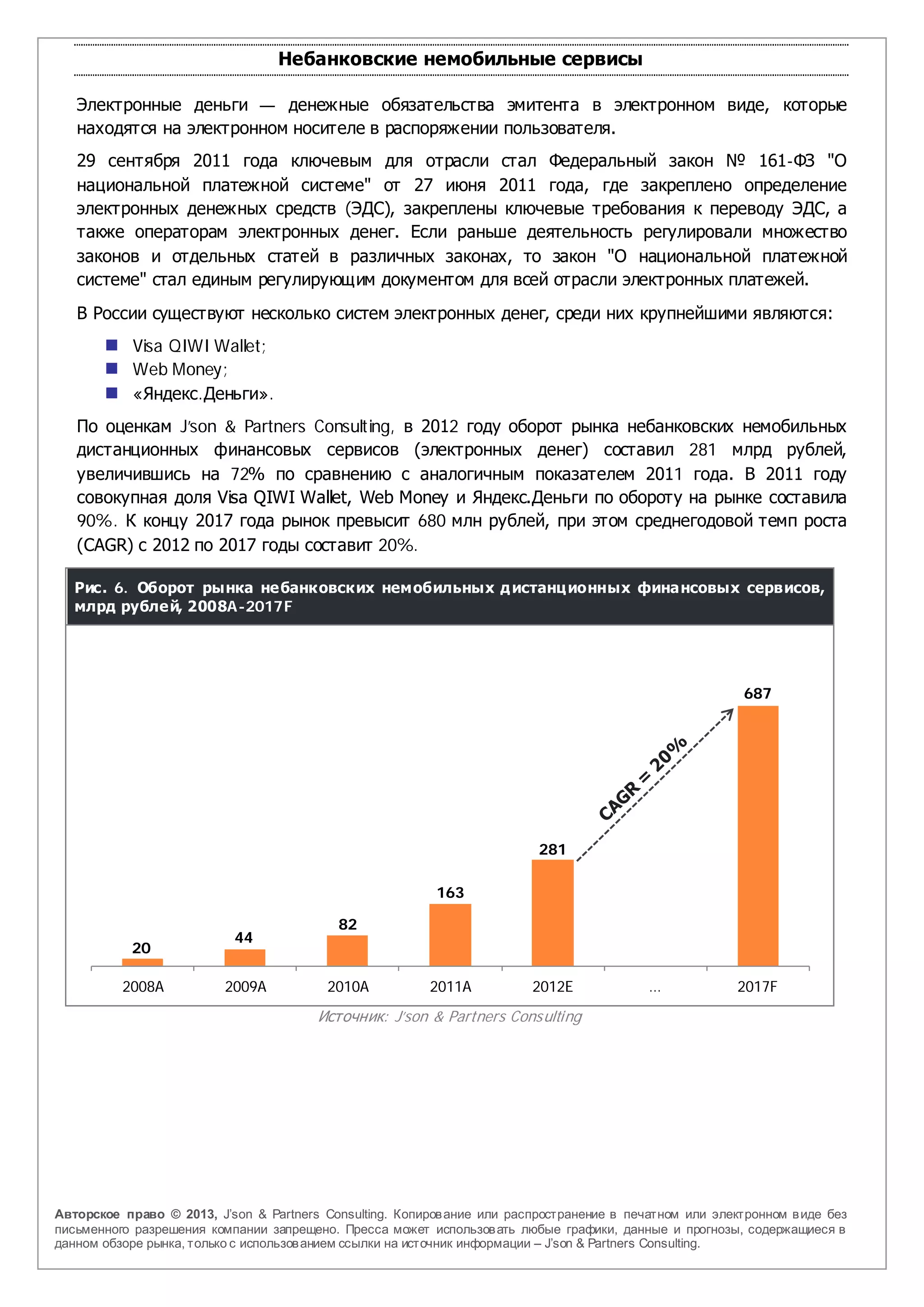 Небанковские немобильные сервисы

   Электронные деньги — денежные обязательства эмитента в электронном виде, которые
   находятся на электронном носителе в распоряжении пользователя.
   29 сентября 2011 года ключевым для отрасли стал Федеральный закон № 161-ФЗ "О
   национальной платежной системе" от 27 июня 2011 года, где закреплено определение
   электронных денежных средств (ЭДС), закреплены ключевые требования к переводу ЭДС, а
   также операторам электронных денег. Если раньше деятельность регулировали множество
   законов и отдельных статей в различных законах, то закон "О национальной платежной
   системе" стал единым регулирующим документом для всей отрасли электронных платежей.
   В России существуют несколько систем электронных денег, среди них крупнейшими являются:
        Visa QIWI Wallet;
        Web Money;
        «Яндекс.Деньги».
   По оценкам J’son & Partners Consulting, в 2012 году оборот рынка небанковских немобильных
   дистанционных финансовых сервисов (электронных денег) составил 281 млрд рублей,
   увеличившись на 72% по сравнению с аналогичным показателем 2011 года. В 2011 году
   совокупная доля Visa QIWI Wallet, Web Money и Яндекс.Деньги по обороту на рынке составила
   90%. К концу 2017 года рынок превысит 680 млн рублей, при этом среднегодовой темп роста
   (CAGR) с 2012 по 2017 годы составит 20%.

   Рис. 6. Оборот рынка небанковских немобильных д истанц ионных финансовых сервисов,
   млрд рублей, 2008A-2017F




                                                                                                          687




                                                                          281

                                                          163

                                           82
                           44
           20

          2008A           2009A          2010A           2011A           2012E             …             2017F
                                        Источник: J’son & Partners Consulting




Авторское право © 2013, J’son & Partners Consulting. Копиров ание или распространение в печатном или электронном в иде без
письменного разрешения компании запрещено. Пресса может использов ать любые графики, данные и прогнозы, содержащиеся в
данном обзоре рынка, только с использов анием ссылки на источник информации – J’son & Partners Consulting.
 