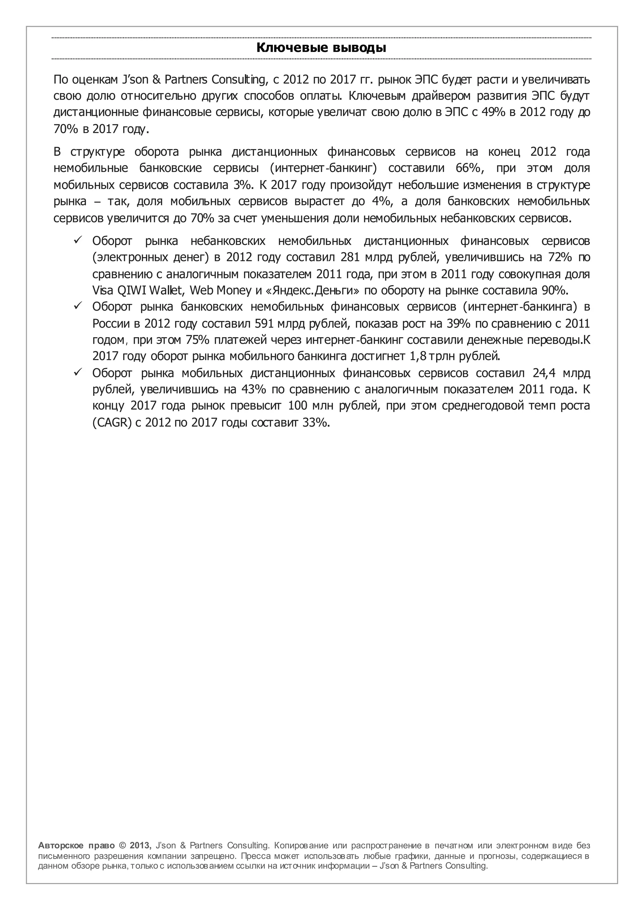 Ключевые выводы

   По оценкам J’son & Partners Consulting, с 2012 по 2017 гг. рынок ЭПС будет расти и увеличивать
   свою долю относительно других способов оплаты. Ключевым драйвером развития ЭПС будут
   дистанционные финансовые сервисы, которые увеличат свою долю в ЭПС с 49% в 2012 году до
   70% в 2017 году.
   В структуре оборота рынка дистанционных финансовых сервисов на конец 2012 года
   немобильные банковские сервисы (интернет-банкинг) составили 66%, при этом доля
   мобильных сервисов составила 3%. К 2017 году произойдут небольшие изменения в структуре
   рынка – так, доля мобильных сервисов вырастет до 4%, а доля банковских немобильных
   сервисов увеличится до 70% за счет уменьшения доли немобильных небанковских сервисов.
        Оборот рынка небанковских немобильных дистанционных финансовых сервисов
         (электронных денег) в 2012 году составил 281 млрд рублей, увеличившись на 72% по
         сравнению с аналогичным показателем 2011 года, при этом в 2011 году совокупная доля
         Visa QIWI Wallet, Web Money и «Яндекс.Деньги» по обороту на рынке составила 90%.
        Оборот рынка банковских немобильных финансовых сервисов (интернет-банкинга) в
         России в 2012 году составил 591 млрд рублей, показав рост на 39% по сравнению с 2011
         годом, при этом 75% платежей через интернет-банкинг составили денежные переводы.К
         2017 году оборот рынка мобильного банкинга достигнет 1,8 трлн рублей.
        Оборот рынка мобильных дистанционных финансовых сервисов составил 24,4 млрд
         рублей, увеличившись на 43% по сравнению с аналогичным показателем 2011 года. К
         концу 2017 года рынок превысит 100 млн рублей, при этом среднегодовой темп роста
         (CAGR) с 2012 по 2017 годы составит 33%.




Авторское право © 2013, J’son & Partners Consulting. Копиров ание или распространение в печатном или электронном в иде без
письменного разрешения компании запрещено. Пресса может использов ать любые графики, данные и прогнозы, содержащиеся в
данном обзоре рынка, только с использов анием ссылки на источник информации – J’son & Partners Consulting.
 