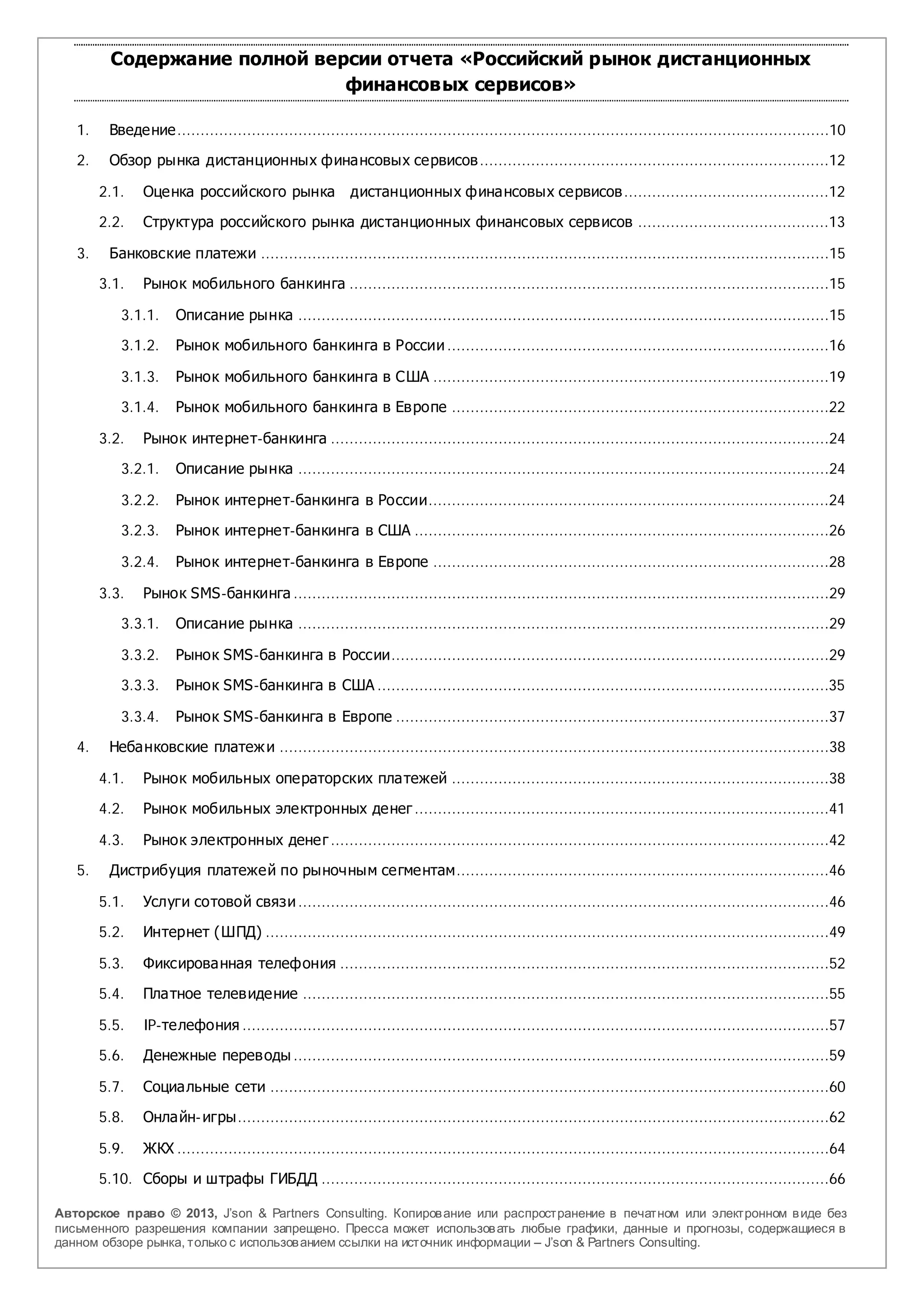 Содержание полной версии отчета «Российский рынок дистанционных
                               финансовых сервисов»

   1.    Введение............................................................................................................................................10

   2.    Обзор рынка дистанционных финансовых сервисов ...........................................................................12

        2.1.    Оценка российского рынка                   дистанционных финансовых сервисов ............................................12

        2.2.    Структура российского рынка дистанционных финансовых сервисов .........................................13

   3.    Банковские платежи ..........................................................................................................................15

        3.1.    Рынок мобильного банкинга .......................................................................................................15

            3.1.1.    Описание рынка ..................................................................................................................15

            3.1.2.    Рынок мобильного банкинга в России ..................................................................................16

            3.1.3.    Рынок мобильного банкинга в США .....................................................................................19

            3.1.4.    Рынок мобильного банкинга в Европе .................................................................................22

        3.2.    Рынок интернет-банкинга ...........................................................................................................24

            3.2.1.    Описание рынка ..................................................................................................................24

            3.2.2.    Рынок интернет-банкинга в России......................................................................................24
            3.2.3.    Рынок интернет-банкинга в США .........................................................................................26

            3.2.4.    Рынок интернет-банкинга в Европе .....................................................................................28

        3.3.    Рынок SMS-банкинга ...................................................................................................................29

            3.3.1.    Описание рынка ..................................................................................................................29

            3.3.2.    Рынок SMS-банкинга в России..............................................................................................29

            3.3.3.    Рынок SMS-банкинга в США .................................................................................................35

            3.3.4.    Рынок SMS-банкинга в Европе .............................................................................................37

   4.    Небанковские платеж и ......................................................................................................................38

        4.1.    Рынок мобильных операторских платежей .................................................................................38

        4.2.    Рынок мобильных электронных денег .........................................................................................41

        4.3.    Рынок электронных денег ...........................................................................................................42

   5.    Дистрибуция платежей по рыночным сегментам................................................................................46

        5.1.    Услуги сотовой связи ..................................................................................................................46

        5.2.    Интернет (ШПД) .........................................................................................................................49

        5.3.    Фиксированная телефония .........................................................................................................52

        5.4.    Платное телевидение .................................................................................................................55

        5.5.    IP-телефония ..............................................................................................................................57

        5.6.    Денежные переводы ...................................................................................................................59

        5.7.    Социальные сети ........................................................................................................................60

        5.8.    Онлайн- игры...............................................................................................................................62

        5.9.    ЖКХ ............................................................................................................................................64

        5.10. Сборы и штрафы ГИБДД .............................................................................................................66

Авторское право © 2013, J’son & Partners Consulting. Копиров ание или распространение в печатном или электронном в иде без
письменного разрешения компании запрещено. Пресса может использов ать любые графики, данные и прогнозы, содержащиеся в
данном обзоре рынка, только с использов анием ссылки на источник информации – J’son & Partners Consulting.
 
