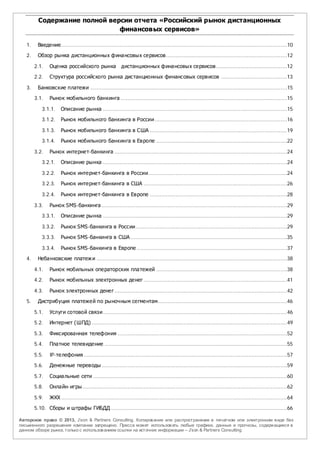 Содержание полной версии отчета «Российский рынок дистанционных
                               финансовых сервисов»

   1.    Введение............................................................................................................................................10

   2.    Обзор рынка дистанционных финансовых сервисов ...........................................................................12

        2.1.    Оценка российского рынка                   дистанционных финансовых сервисов ............................................12

        2.2.    Структура российского рынка дистанционных финансовых сервисов .........................................13

   3.    Банковские платежи ..........................................................................................................................15

        3.1.    Рынок мобильного банкинга .......................................................................................................15

            3.1.1.    Описание рынка ..................................................................................................................15

            3.1.2.    Рынок мобильного банкинга в России ..................................................................................16

            3.1.3.    Рынок мобильного банкинга в США .....................................................................................19

            3.1.4.    Рынок мобильного банкинга в Европе .................................................................................22

        3.2.    Рынок интернет-банкинга ...........................................................................................................24

            3.2.1.    Описание рынка ..................................................................................................................24

            3.2.2.    Рынок интернет-банкинга в России......................................................................................24
            3.2.3.    Рынок интернет-банкинга в США .........................................................................................26

            3.2.4.    Рынок интернет-банкинга в Европе .....................................................................................28

        3.3.    Рынок SMS-банкинга ...................................................................................................................29

            3.3.1.    Описание рынка ..................................................................................................................29

            3.3.2.    Рынок SMS-банкинга в России..............................................................................................29

            3.3.3.    Рынок SMS-банкинга в США .................................................................................................35

            3.3.4.    Рынок SMS-банкинга в Европе .............................................................................................37

   4.    Небанковские платеж и ......................................................................................................................38

        4.1.    Рынок мобильных операторских платежей .................................................................................38

        4.2.    Рынок мобильных электронных денег .........................................................................................41

        4.3.    Рынок электронных денег ...........................................................................................................42

   5.    Дистрибуция платежей по рыночным сегментам................................................................................46

        5.1.    Услуги сотовой связи ..................................................................................................................46

        5.2.    Интернет (ШПД) .........................................................................................................................49

        5.3.    Фиксированная телефония .........................................................................................................52

        5.4.    Платное телевидение .................................................................................................................55

        5.5.    IP-телефония ..............................................................................................................................57

        5.6.    Денежные переводы ...................................................................................................................59

        5.7.    Социальные сети ........................................................................................................................60

        5.8.    Онлайн- игры...............................................................................................................................62

        5.9.    ЖКХ ............................................................................................................................................64

        5.10. Сборы и штрафы ГИБДД .............................................................................................................66

Авторское право © 2013, J’son & Partners Consulting. Копиров ание или распространение в печатном или электронном в иде без
письменного разрешения компании запрещено. Пресса может использов ать любые графики, данные и прогнозы, содержащиеся в
данном обзоре рынка, только с использов анием ссылки на источник информации – J’son & Partners Consulting.
 