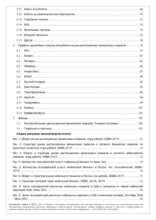 5.11. Авиа и ж/д билеты......................................................................................................................68

        5.12. Билеты на развлекатель ные мероприятия ..................................................................................70

        5.13. Страховые платежи ....................................................................................................................72

        5.14. MLM ............................................................................................................................................73

        5.15. Каталожная торговля..................................................................................................................74

        5.16. Интернет-магазины.....................................................................................................................76

        5.17. Другое ........................................................................................................................................78

   6.     Профили крупнейших игроков российского рынка дистанционных финансовых сервисов .................79

        6.1.     МТС ............................................................................................................................................79

        6.2.     Билайн........................................................................................................................................81

        6.3.     Мегафон .....................................................................................................................................83

        6.4.     Сбербанк ....................................................................................................................................85

        6.5.     Альфа-Банк.................................................................................................................................87

        6.6.     ВТБ24 .........................................................................................................................................90

        6.7.     Русский Стандарт........................................................................................................................92

        6.8.     Банк Москвы ...............................................................................................................................94

        6.9.     ТрансКредитБанк ........................................................................................................................96

        6.10. УралСиб ......................................................................................................................................98

        6.11. ГазпромБанк ...............................................................................................................................99
        6.12. РосБанк .................................................................................................................................... 101

        6.13. РайффайзенБанк ...................................................................................................................... 103
   7.     Выводы ............................................................................................................................................ 105

        7.1.     Российский рынок дистанционных финансовых сервисов. Текущее состояние ......................... 105

        7.2.    Тенденции и прогнозы.............................................................................................................. 107

        Список рисунков полной версии отчета

   Рис. 1. Оборот рынка дистанционных финансовых сервисов, млрд рублей, 2008А-2017F .........................12

   Рис. 2. Структура рынка дистанционных финансовых сервисов в сегменте банковских сервисов по
   рыночным сегментам, млрд рублей, 2008А-2017F .....................................................................................13
   Рис. 3. Оборот и структура рынка дистанционных финансовых сервисов в сегменте небанковских
   сервисов, млрд рублей, 2008А-2017F ........................................................................................................14

   Рис. 4. Количество пользователей услуги «мобильный банкинг» в мире, млн. .........................................15

   Рис. 5. Количество пользователей услуги «мобильный банкинг» в России, тыс. пользователей, 2008А-
   2017F ........................................................................................................................................................16

   Рис. 6. Оборот и структура рынка мобильного банкинга в России, млн рублей, 2008А-2017F ...................17

   Рис. 7. Структура платежей через мобильный банкинг, 2009А, 2011А, 2017F. ..........................................18

   Рис. 8. Число пользователей различных мобильных сервисов в США в процентах от общей мобильной
   аудитории США, Июнь 2011 ......................................................................................................................20

   Рис. 9. Число пользователей различных мобильных сервисов в США в миллионах человек, Сентябрь 2010
   - Июнь 2011 ..............................................................................................................................................20

Авторское право © 2013, J’son & Partners Consulting. Копиров ание или распространение в печатном или электронном в иде без
письменного разрешения компании запрещено. Пресса может использов ать любые графики, данные и прогнозы, содержащиеся в
данном обзоре рынка, только с использов анием ссылки на источник информации – J’son & Partners Consulting.
 