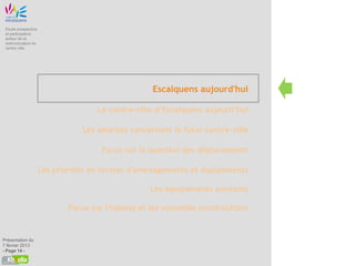 Etude prospective
 et participative
 autour de la
 restructuration du
 centre ville




                                                    Escalquens aujourd'hui

                                     Le centre-ville d’Escalquens aujourd’hui

                                 Les attentes concernant le futur centre-ville

                                      Focus sur la question des déplacements

                      Les priorités en termes d'aménagements et équipements

                                                   Les équipements existants

                             Focus sur l'habitat et les nouvelles constructions


Présentation du
7 février 2013
- Page 14 -
 