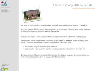 Contexte et objectifs de l'étude
 Etude prospective
 et participative
 autour de la
 restructuration du
 centre ville




                      En 2009, la municipalité d'Escalquens s'est engagée dans une démarche Agenda 21, Escal'21.

                      L'un des axes de réflexion de cet agenda touche à la structuration même de la commune à travers
                      une évolution de son organisation autour d'un centre.


                      L'équipe municipale a lancé une consultation auprès d'architectes, urbanistes et sociologues.

                      Les premiers projets présentés ont conduit les élus à élargir la réflexion auprès d'un plus large
                      panel d'habitants, en basant le projet sur un processus participatif, pour :

                          associer les citoyens en amont de la réflexion
                          aider les élus à concevoir les grandes lignes du projet de restructuration du centre ville


                      Dans ce contexte, l'équipe municipale a fait appel à Kheolia pour proposer et mettre en place une
                      méthodologie d'enquête auprès de la population Escalquinoise.



Présentation du
7 février 2013
- Page 3 -
 