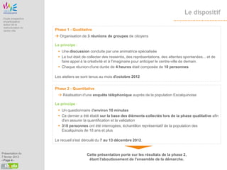Le dispositif
 Etude prospective
 et participative
 autour de la
 restructuration du
 centre ville         Phase 1 - Qualitative
                       Organisation de 3 réunions de groupes de citoyens

                      Le principe :
                        Une discussion conduite par une animatrice spécialisée
                        Le but était de collecter des ressentis, des représentations, des attentes spontanées... et de
                         faire appel à la créativité et à l'imaginaire pour anticiper le centre-ville de demain.
                        Chaque réunion d'une durée de 4 heures était composée de 10 personnes

                      Les ateliers se sont tenus au mois d'octobre 2012


                      Phase 2 - Quantitative
                        Réalisation d'une enquête téléphonique auprès de la population Escalquinoise

                      Le principe :
                        Un questionnaire d'environ 10 minutes
                        Ce dernier a été établi sur la base des éléments collectés lors de la phase qualitative afin
                         d'en assurer la quantification et la validation
                        310 personnes ont été interrogées, échantillon représentatif de la population des
                         Escalquinois de 18 ans et plus

                      Le recueil s'est déroulé du 7 au 13 décembre 2012.


Présentation du
                                        Cette présentation porte sur les résultats de la phase 2,
7 février 2013
- Page 4 -                               étant l'aboutissement de l'ensemble de la démarche.
 