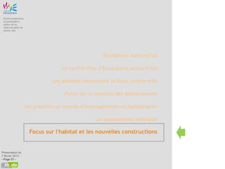 Etude prospective
 et participative
 autour de la
 restructuration du
 centre ville




                                                      Escalquens aujourd'hui

                                     Le centre-ville d’Escalquens aujourd’hui

                                 Les attentes concernant le futur centre-ville

                                      Focus sur la question des déplacements

                      Les priorités en termes d'aménagements et équipements

                                                   Les équipements existants

                        Focus sur l'habitat et les nouvelles constructions


Présentation du
7 février 2013
- Page 51 -
 