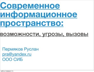 Современное
информационное
пространство:
возможности, угрозы, вызовы

   Пермяков Руслан
   pra@yandex.ru
   ООО СИБ

суббота, 9 февраля 13 г.
 
