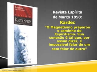 Revista Espírita
                            de Março 1858:
                                Kardec
                        "O Magnetismo preparou
                              o caminho do
                             Espiritismo. Sua
                          conexão é tal que, por
                              assim dizer, é
                          impossível falar de um
                            sem falar de outro"




CURSO PASSE KSSF 2013
 