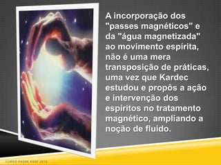 A incorporação dos
                        "passes magnéticos" e
                        da "água magnetizada"
                        ao movimento espírita,
                        não é uma mera
                        transposição de práticas,
                        uma vez que Kardec
                        estudou e propôs a ação
                        e intervenção dos
                        espíritos no tratamento
                        magnético, ampliando a
                        noção de fluido.


CURSO PASSE KSSF 2013
 