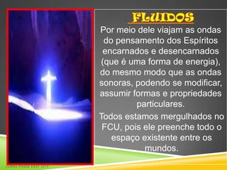 Por meio dele viajam as ondas
                         do pensamento dos Espíritos
                         encarnados e desencarnados
                        (que é uma forma de energia),
                        do mesmo modo que as ondas
                        sonoras, podendo se modificar,
                        assumir formas e propriedades
                                 particulares.
                        Todos estamos mergulhados no
                         FCU, pois ele preenche todo o
                           espaço existente entre os
                                   mundos.
CURSO PASSE KSSF 2013
 