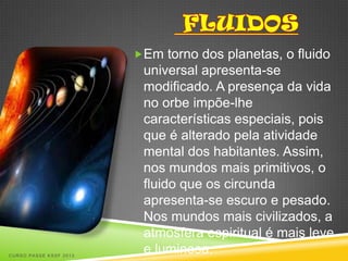 Em torno dos planetas, o fluido
                         universal apresenta-se
                         modificado. A presença da vida
                         no orbe impõe-lhe
                         características especiais, pois
                         que é alterado pela atividade
                         mental dos habitantes. Assim,
                         nos mundos mais primitivos, o
                         fluido que os circunda
                         apresenta-se escuro e pesado.
                         Nos mundos mais civilizados, a
                         atmosfera espiritual é mais leve
CURSO PASSE KSSF 2013
                         e luminosa.
 
