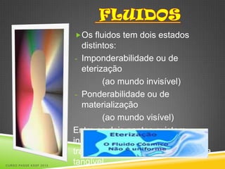 Os fluidos tem dois estados
                           distintos:
                         - Imponderabilidade ou de
                           eterização
                                 (ao mundo invisível)
                         - Ponderabilidade ou de
                           materialização
                                 (ao mundo visível)
                        Entre os dois pontos existem
                        inúmeras formas intermediárias de
                        transformação do fluido em matéria
CURSO PASSE KSSF 2013
                        tangível.
 