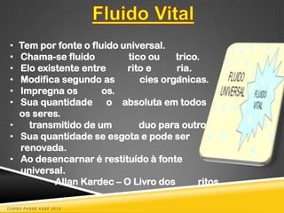 • Tem por fonte o fluido universal.
 • Chama-se fluido         tico ou    trico.
 • Elo existente entre     rito e     ria.
 • Modifica segundo as        cies orgânicas.
 • Impregna os        os.
 • Sua quantidade o absoluta em todos
   os seres.
 •   transmitido de um        duo para outro.
 • Sua quantidade se esgota e pode ser
   renovada.
 • Ao desencarnar é restituído à fonte
   universal.
           Allan Kardec – O Livro dos      ritos

CURSO PASSE KSSF 2013
 