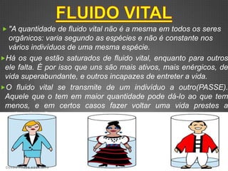  "A quantidade de fluido vital não é a mesma em todos os seres
  orgânicos: varia segundo as espécies e não é constante nos
  vários indivíduos de uma mesma espécie.
Há os que estão saturados de fluido vital, enquanto para outros
 ele falta. É por isso que uns são mais ativos, mais enérgicos, de
 vida superabundante, e outros incapazes de entreter a vida.
O fluido vital se transmite de um indivíduo a outro(PASSE).
 Aquele que o tem em maior quantidade pode dá-lo ao que tem
 menos, e em certos casos fazer voltar uma vida prestes a
 extinguir-se".




 CURSO PASSE KSSF 2013
 
