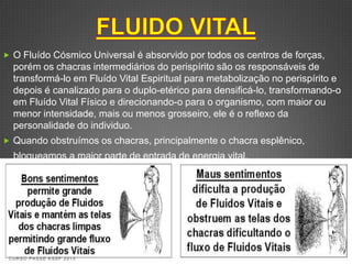  O Fluído Cósmico Universal é absorvido por todos os centros de forças,
  porém os chacras intermediários do perispírito são os responsáveis de
  transformá-lo em Fluído Vital Espiritual para metabolização no perispírito e
  depois é canalizado para o duplo-etérico para densificá-lo, transformando-o
  em Fluído Vital Físico e direcionando-o para o organismo, com maior ou
  menor intensidade, mais ou menos grosseiro, ele é o reflexo da
  personalidade do individuo.
 Quando obstruímos os chacras, principalmente o chacra esplênico,
  bloqueamos a maior parte de entrada de energia vital.




 CURSO PASSE KSSF 2013
 