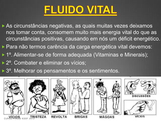  As circunstâncias negativas, as quais muitas vezes deixamos
  nos tomar conta, consomem muito mais energia vital do que as
  circunstâncias positivas, causando em nós um déficit energético.
 Para não termos carência da carga energética vital devemos:
 1º. Alimentar-se de forma adequada (Vitaminas e Minerais);
 2º. Combater e eliminar os vícios;
 3º. Melhorar os pensamentos e os sentimentos.




 CURSO PASSE KSSF 2013
 
